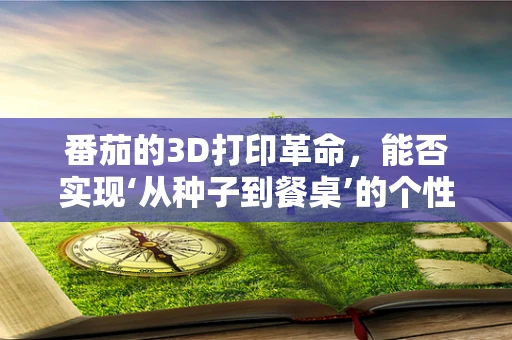 番茄的3D打印革命，能否实现‘从种子到餐桌’的个性化定制？