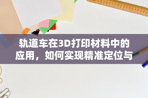 轨道车在3D打印材料中的应用，如何实现精准定位与高效输送？