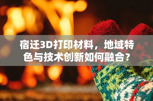 宿迁3D打印材料，地域特色与技术创新如何融合？