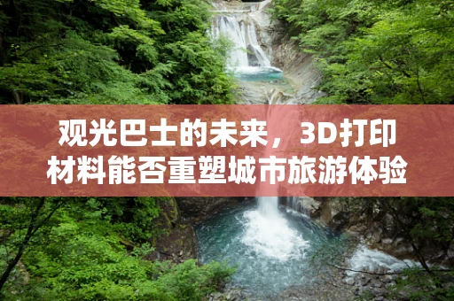观光巴士的未来，3D打印材料能否重塑城市旅游体验？