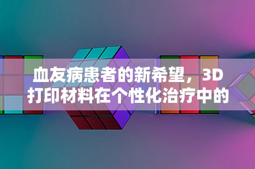 血友病患者的新希望，3D打印材料在个性化治疗中的角色？