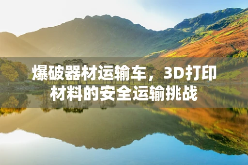 爆破器材运输车，3D打印材料的安全运输挑战