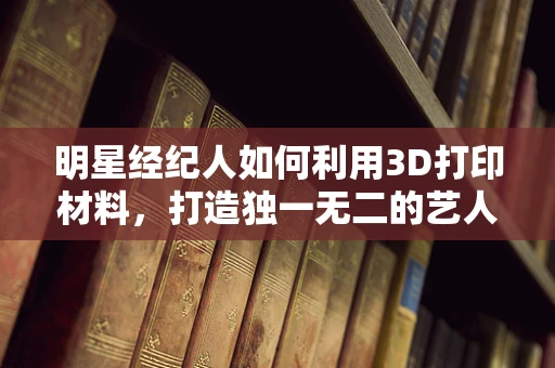 明星经纪人如何利用3D打印材料，打造独一无二的艺人形象？