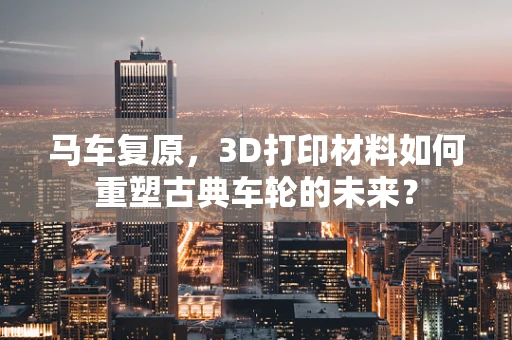 马车复原，3D打印材料如何重塑古典车轮的未来？
