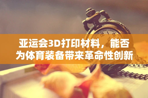 亚运会3D打印材料，能否为体育装备带来革命性创新？