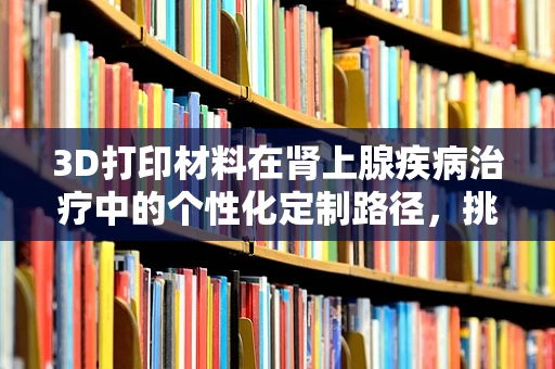 3D打印材料在肾上腺疾病治疗中的个性化定制路径，挑战与机遇？