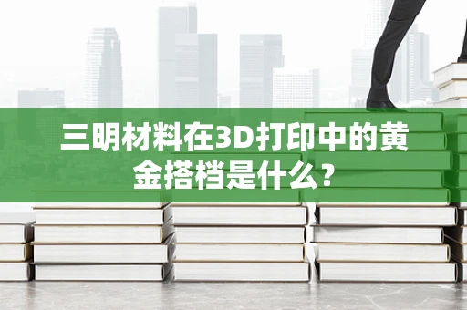 三明材料在3D打印中的黄金搭档是什么？