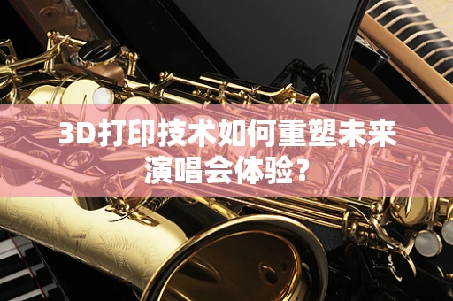 3D打印技术如何重塑未来演唱会体验？