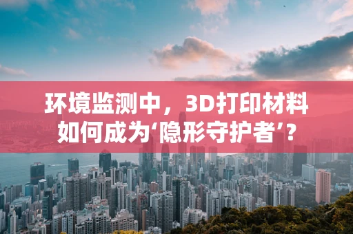 环境监测中，3D打印材料如何成为‘隐形守护者’？