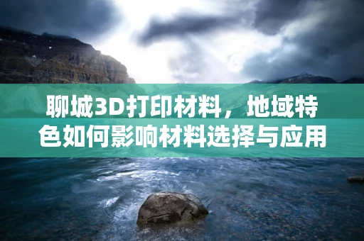 聊城3D打印材料，地域特色如何影响材料选择与应用？