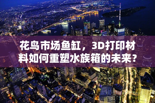 花鸟市场鱼缸，3D打印材料如何重塑水族箱的未来？