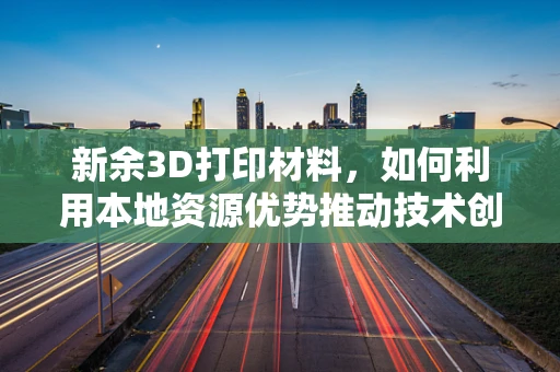 新余3D打印材料，如何利用本地资源优势推动技术创新？