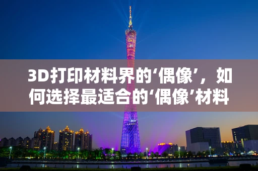 3D打印材料界的‘偶像’，如何选择最适合的‘偶像’材料？