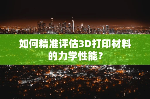 如何精准评估3D打印材料的力学性能？