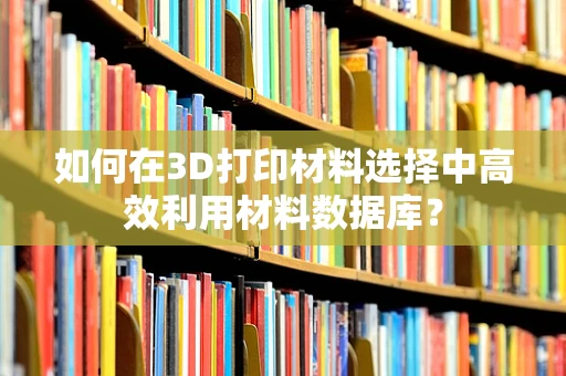 如何在3D打印材料选择中高效利用材料数据库？