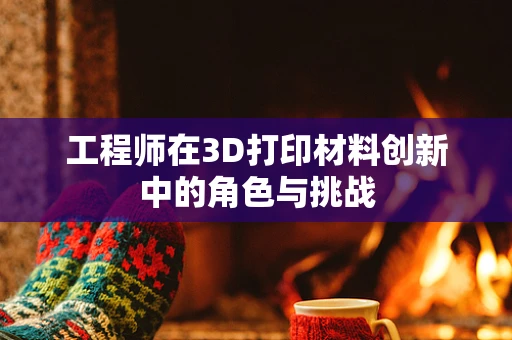 工程师在3D打印材料创新中的角色与挑战