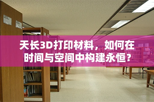 天长3D打印材料，如何在时间与空间中构建永恒？