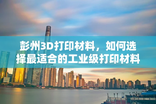 彭州3D打印材料，如何选择最适合的工业级打印材料？