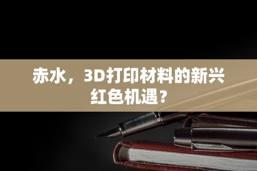 赤水，3D打印材料的新兴红色机遇？