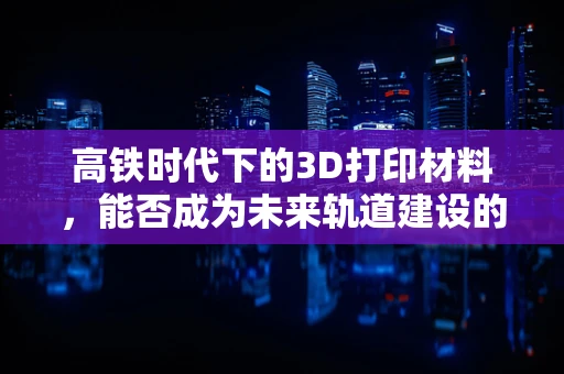 高铁时代下的3D打印材料，能否成为未来轨道建设的轻量化新星？