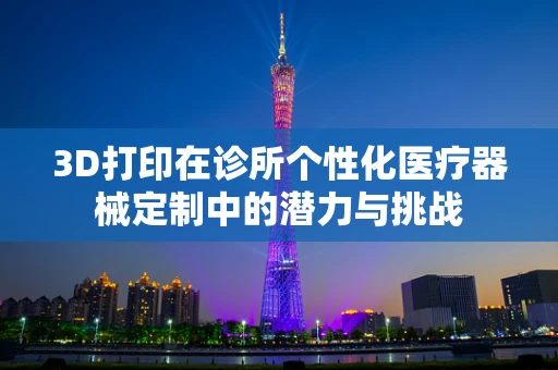 3D打印在诊所个性化医疗器械定制中的潜力与挑战
