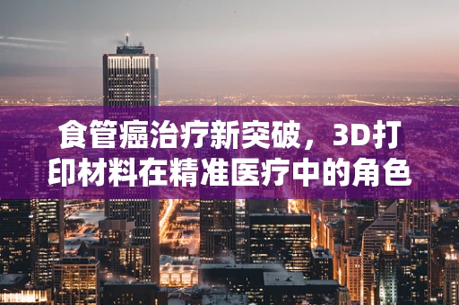 食管癌治疗新突破，3D打印材料在精准医疗中的角色？