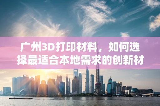 广州3D打印材料，如何选择最适合本地需求的创新材料？