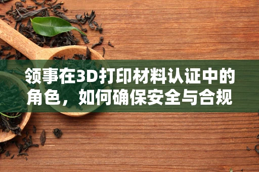 领事在3D打印材料认证中的角色，如何确保安全与合规？