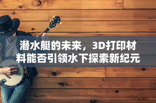 潜水艇的未来，3D打印材料能否引领水下探索新纪元？
