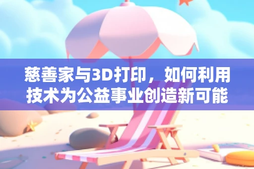 慈善家与3D打印，如何利用技术为公益事业创造新可能？