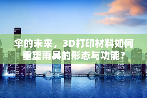 伞的未来，3D打印材料如何重塑雨具的形态与功能？