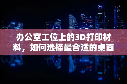 办公室工位上的3D打印材料，如何选择最合适的桌面伴侣？
