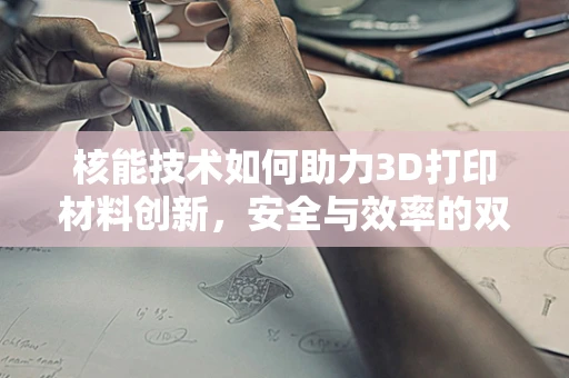 核能技术如何助力3D打印材料创新，安全与效率的双重挑战？