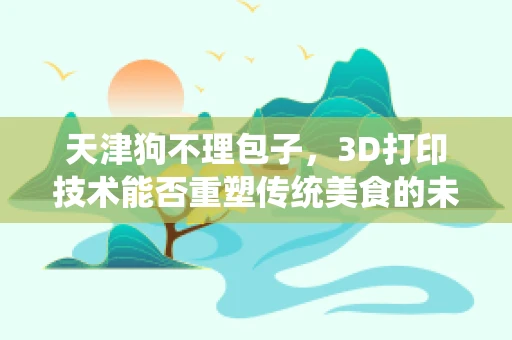 天津狗不理包子，3D打印技术能否重塑传统美食的未来？