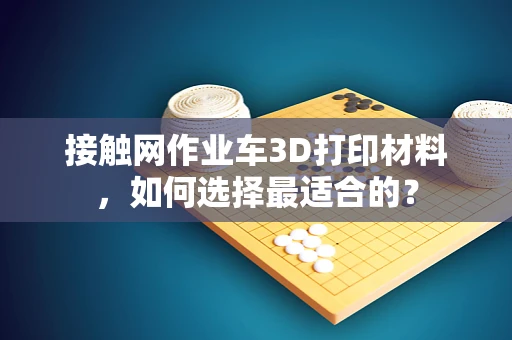 接触网作业车3D打印材料，如何选择最适合的？