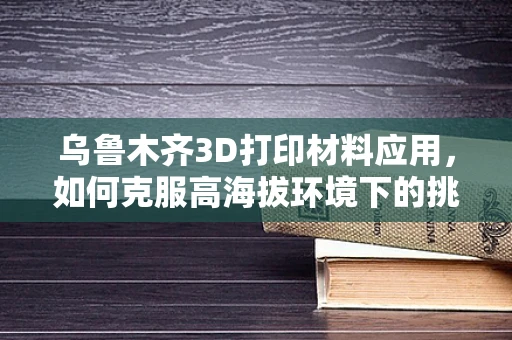 乌鲁木齐3D打印材料应用，如何克服高海拔环境下的挑战？