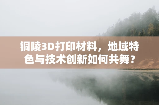铜陵3D打印材料，地域特色与技术创新如何共舞？