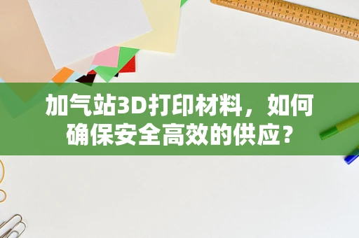 加气站3D打印材料，如何确保安全高效的供应？