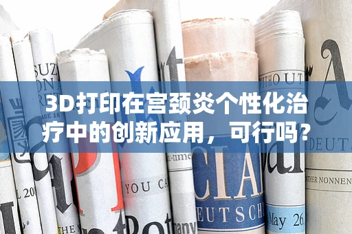 3D打印在宫颈炎个性化治疗中的创新应用，可行吗？