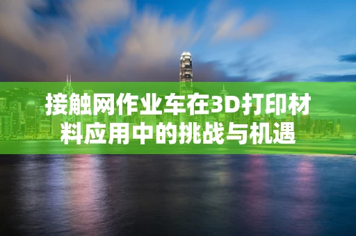 接触网作业车在3D打印材料应用中的挑战与机遇