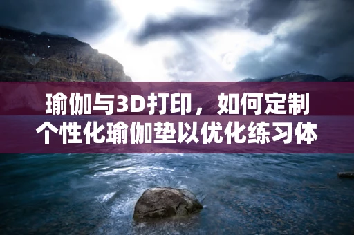 瑜伽与3D打印，如何定制个性化瑜伽垫以优化练习体验？