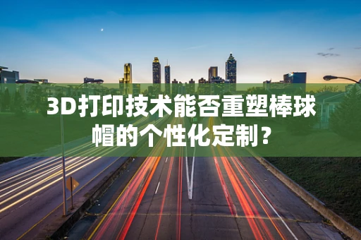 3D打印技术能否重塑棒球帽的个性化定制？