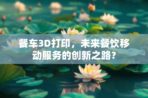 餐车3D打印，未来餐饮移动服务的创新之路？