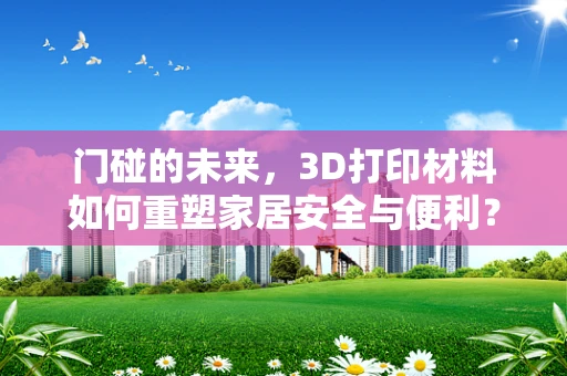 门碰的未来，3D打印材料如何重塑家居安全与便利？