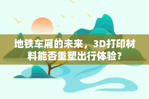 地铁车厢的未来，3D打印材料能否重塑出行体验？