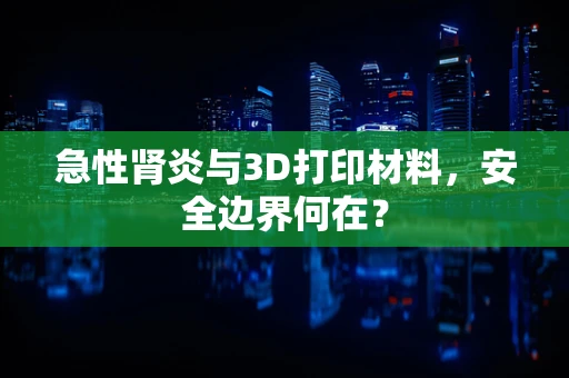 急性肾炎与3D打印材料，安全边界何在？