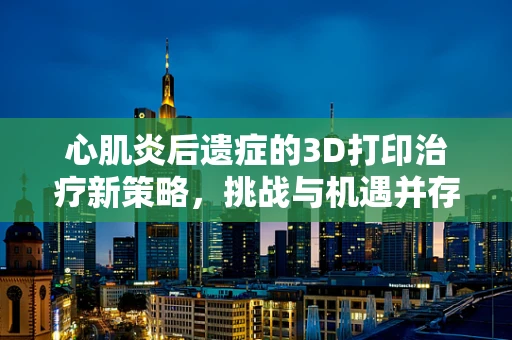 心肌炎后遗症的3D打印治疗新策略，挑战与机遇并存