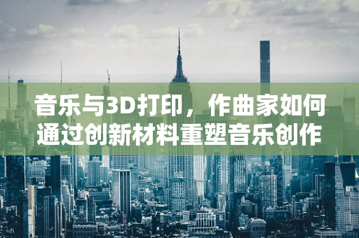 音乐与3D打印，作曲家如何通过创新材料重塑音乐创作？