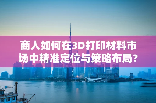 商人如何在3D打印材料市场中精准定位与策略布局？
