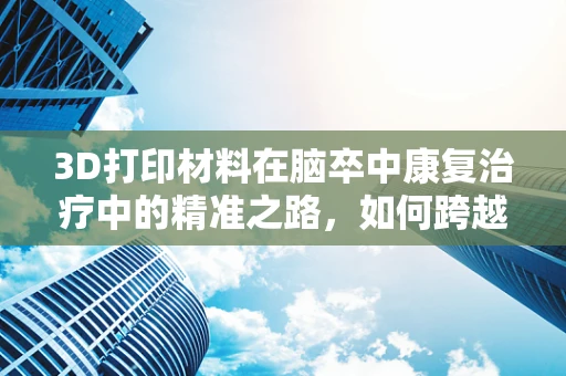 3D打印材料在脑卒中康复治疗中的精准之路，如何跨越现实与理想的鸿沟？